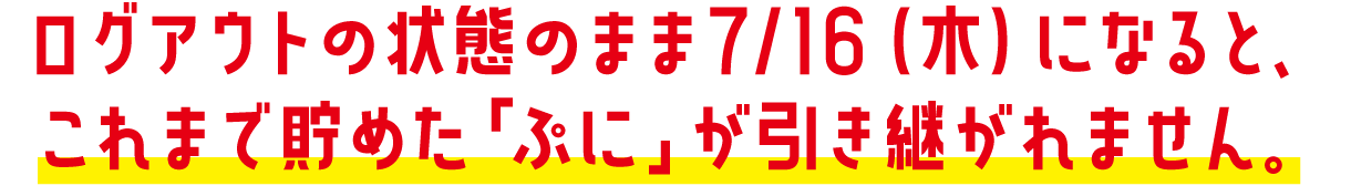 ログアウトの状態のまま7/16（木）になると、これまで貯めた「ぷに」が引き継がれません。